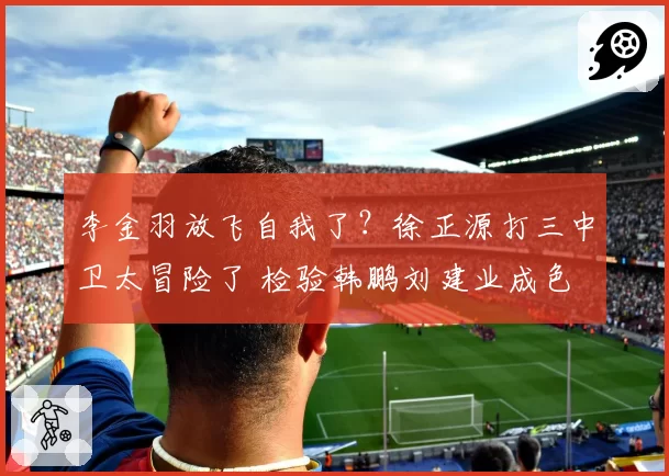 李金羽放飞自我了?徐正源打三中卫太冒险了 检验韩鹏刘建业成色