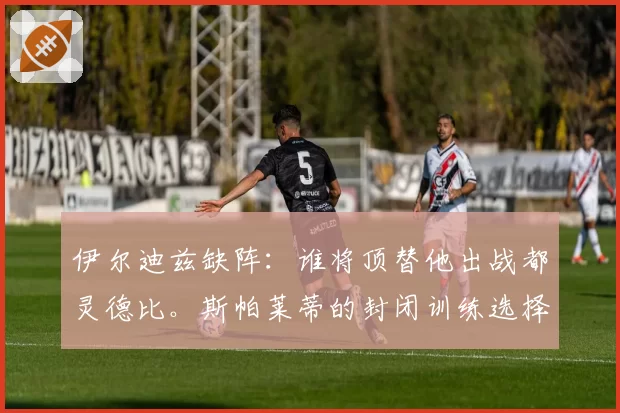 伊尔迪兹缺阵：谁将顶替他出战都灵德比。斯帕莱蒂的封闭训练选择和双重竞争