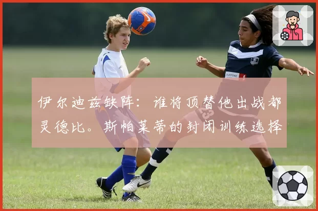 伊尔迪兹缺阵：谁将顶替他出战都灵德比。斯帕莱蒂的封闭训练选择和双重竞争