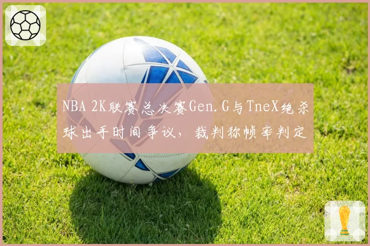NBA 2K联赛总决赛Gen.G与TneX绝杀球出手时间争议，裁判称帧率判定技术尚未完善