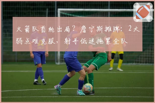 火箭队首轮出局？詹宁斯摊牌：2大弱点难克服，射手低迷拖累全队