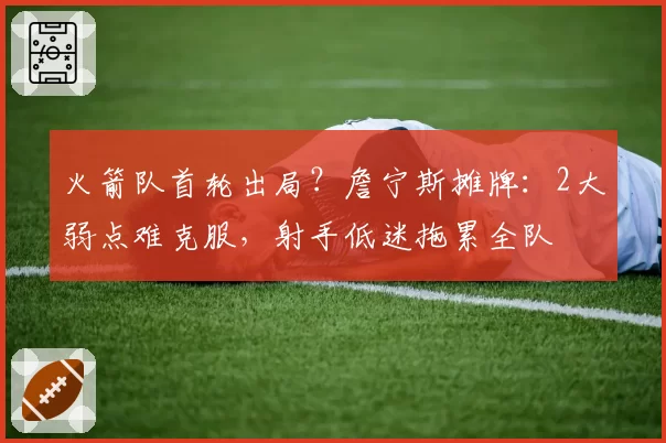 火箭队首轮出局?詹宁斯摊牌:2大弱点难克服,射手低迷拖累全队