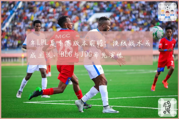 年LPL夏季赛版本前瞻：换线战术或成主流，BLG与JDG率先演练