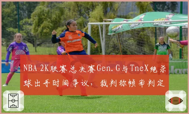 NBA 2K联赛总决赛Gen.G与TneX绝杀球出手时间争议，裁判称帧率判定技术尚未完善