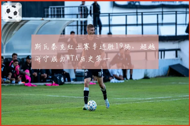 斯瓦泰克红土赛季连胜19场,超越海宁成为WTA历史第一