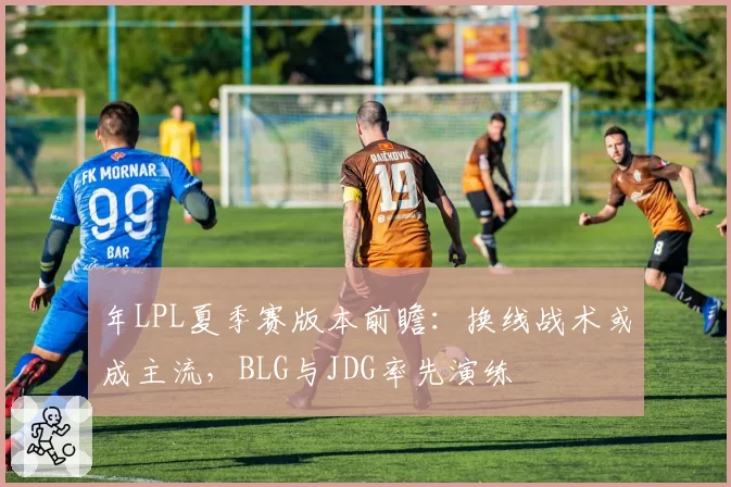 年LPL夏季赛版本前瞻：换线战术或成主流，BLG与JDG率先演练