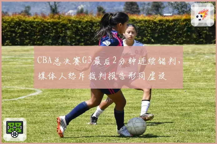 CBA总决赛G3最后2分钟连续错判，媒体人怒斥裁判报告形同虚设