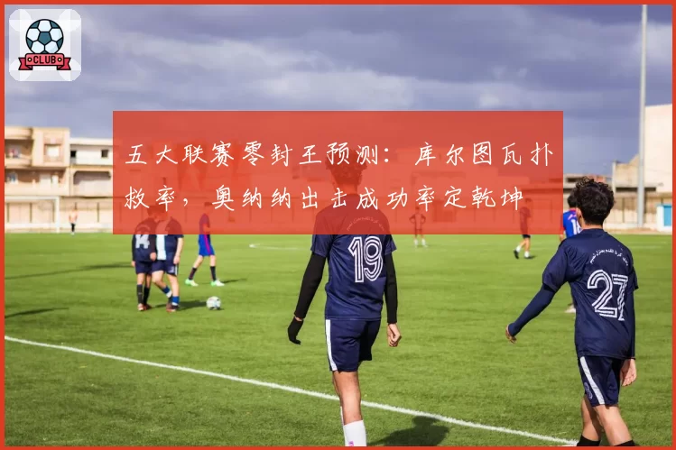五大联赛零封王预测:库尔图瓦扑救率,奥纳纳出击成功率定乾坤