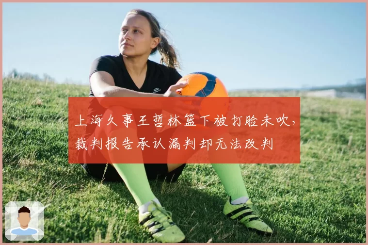 上海久事王哲林篮下被打脸未吹，裁判报告承认漏判却无法改判