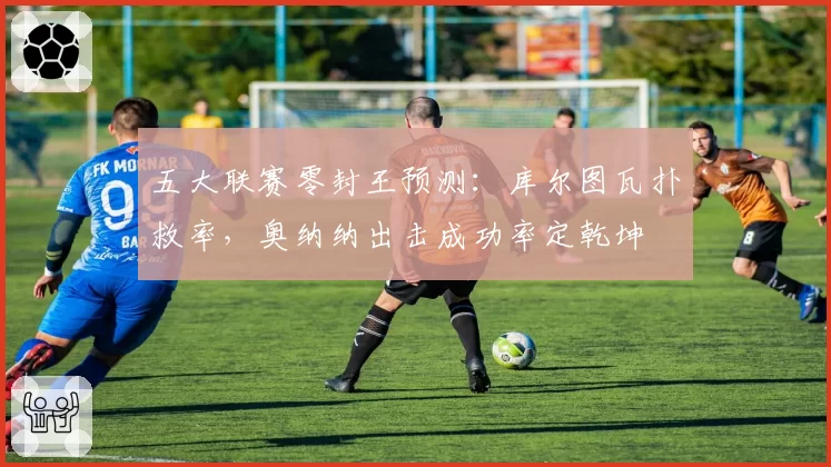五大联赛零封王预测:库尔图瓦扑救率,奥纳纳出击成功率定乾坤