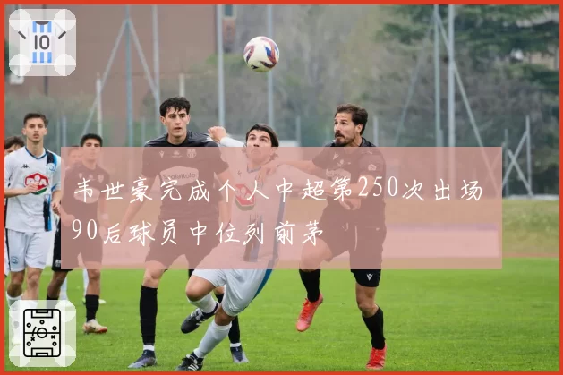 韦世豪完成个人中超第250次出场 90后球员中位列前茅
