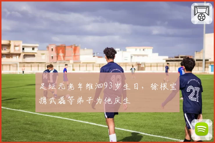 足坛元老年维泗93岁生日，徐根宝携武磊等弟子为他庆生