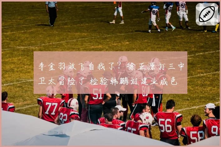 李金羽放飞自我了?徐正源打三中卫太冒险了 检验韩鹏刘建业成色