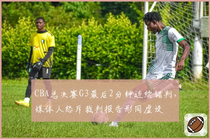 CBA总决赛G3最后2分钟连续错判，媒体人怒斥裁判报告形同虚设