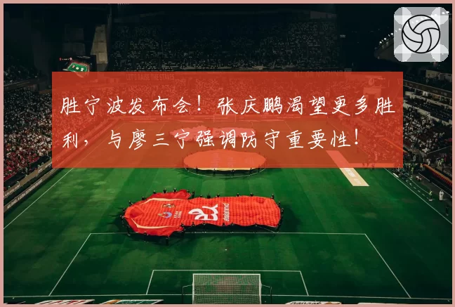 胜宁波发布会！张庆鹏渴望更多胜利，与廖三宁强调防守重要性！