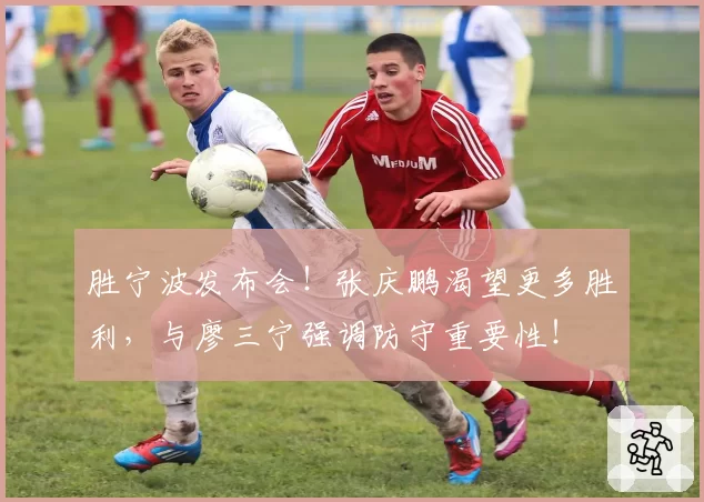 胜宁波发布会!张庆鹏渴望更多胜利,与廖三宁强调防守重要性!