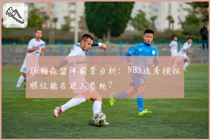杨瀚森留洋前景分析：NBA选秀模拟顺位能否进入首轮？
