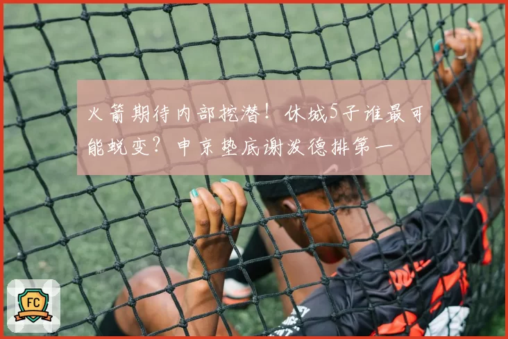 火箭期待内部挖潜！休城5子谁最可能蜕变？申京垫底谢泼德排第一