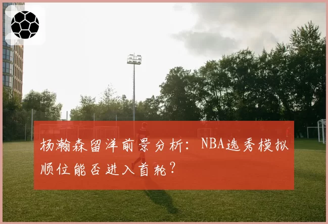 杨瀚森留洋前景分析:NBA选秀模拟顺位能否进入首轮?