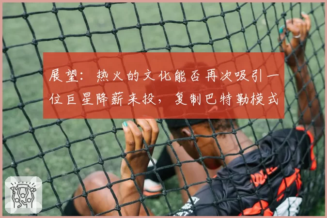 展望：热火的文化能否再次吸引一位巨星降薪来投，复制巴特勒模式？