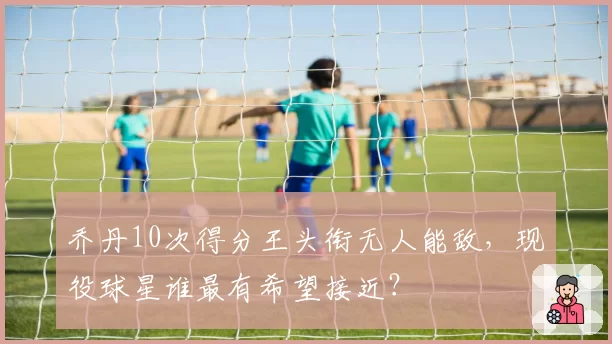 乔丹10次得分王头衔无人能敌，现役球星谁最有希望接近？