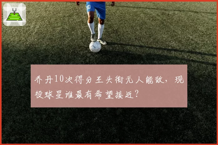 乔丹10次得分王头衔无人能敌，现役球星谁最有希望接近？