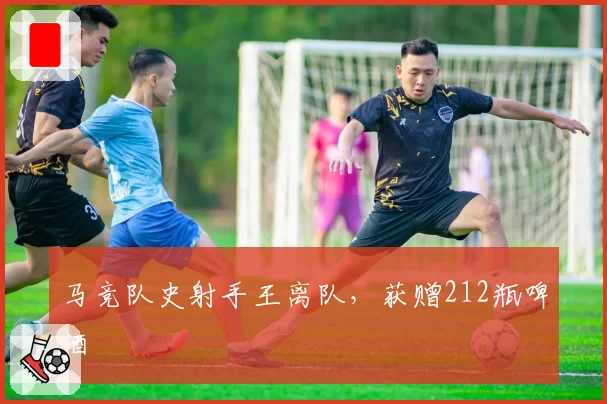 马竞队史射手王离队，获赠212瓶啤酒