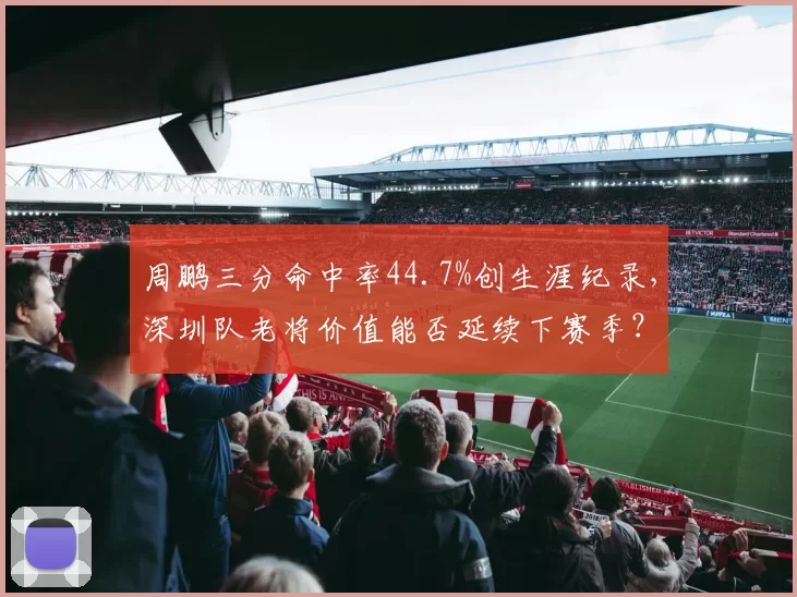 周鹏三分命中率44.7%创生涯纪录，深圳队老将价值能否延续下赛季？