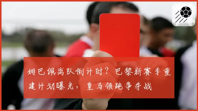 姆巴佩离队倒计时？巴黎新赛季重建计划曝光，皇马领跑争夺战