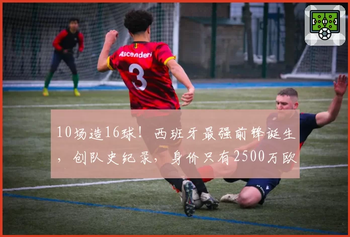 10场造16球!西班牙最强前锋诞生,创队史纪录,身价只有2500万欧