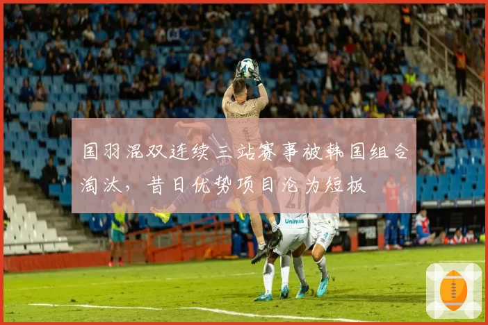 国羽混双连续三站赛事被韩国组合淘汰，昔日优势项目沦为短板