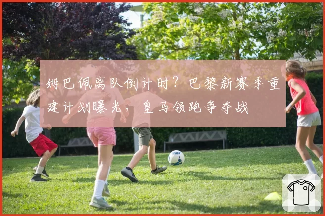 姆巴佩离队倒计时？巴黎新赛季重建计划曝光，皇马领跑争夺战