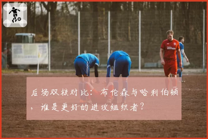 后场双核对比:布伦森与哈利伯顿,谁是更好的进攻组织者?