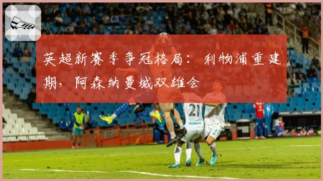 英超新赛季争冠格局：利物浦重建期，阿森纳曼城双雄会