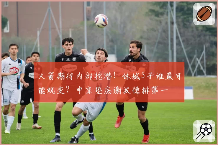 火箭期待内部挖潜！休城5子谁最可能蜕变？申京垫底谢泼德排第一