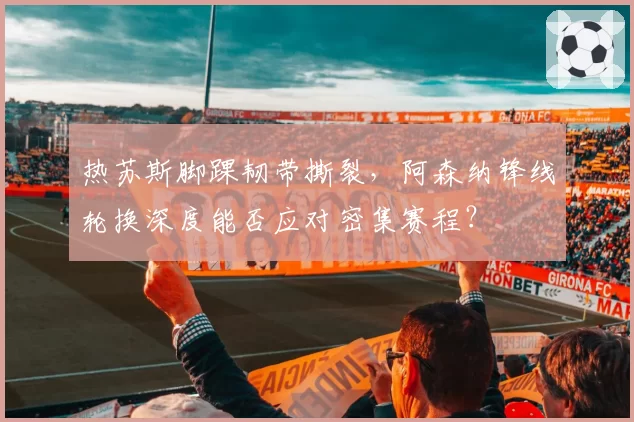 热苏斯脚踝韧带撕裂，阿森纳锋线轮换深度能否应对密集赛程？