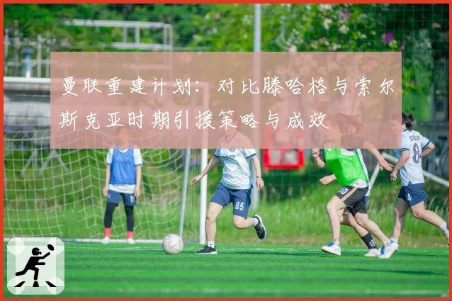 曼联重建计划：对比滕哈格与索尔斯克亚时期引援策略与成效