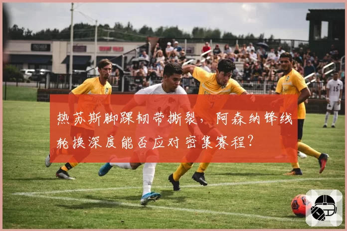 热苏斯脚踝韧带撕裂，阿森纳锋线轮换深度能否应对密集赛程？