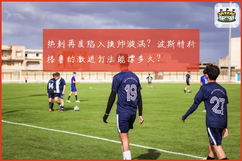 热刺再度陷入换帅漩涡？波斯特科格鲁的激进打法能撑多久？