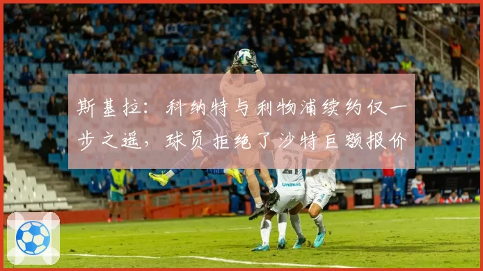 斯基拉：科纳特与利物浦续约仅一步之遥，球员拒绝了沙特巨额报价